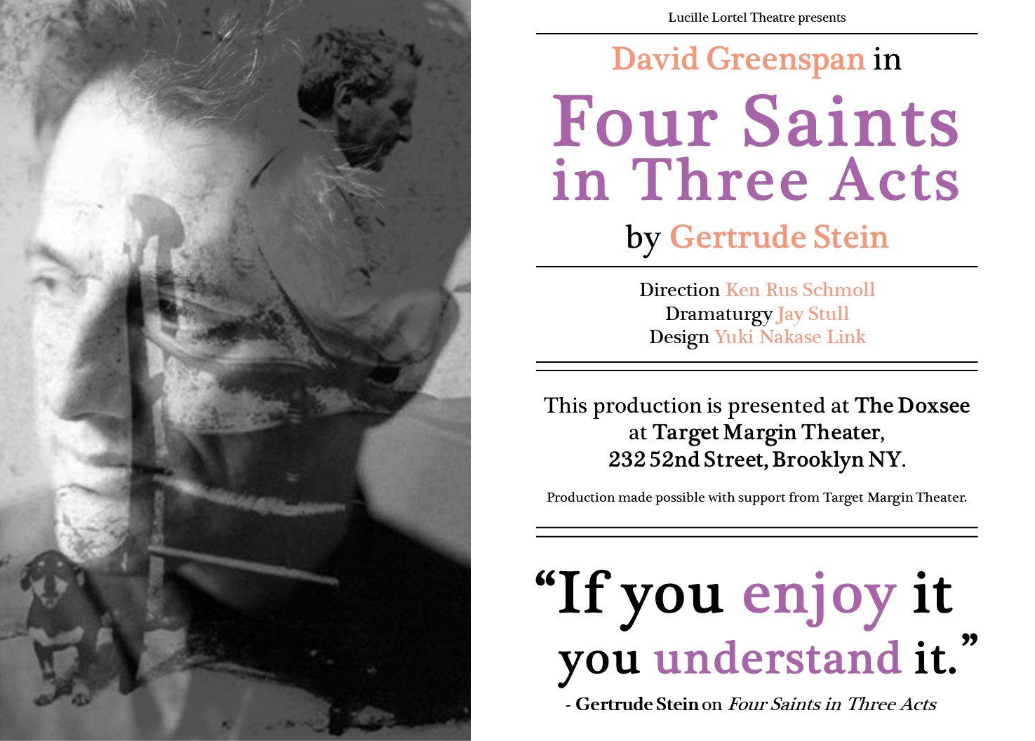 Poster image for play: Four Saints in Three Acts. A photo of David Greenspan is superimposed over a black and white photo of Gertrude Stein on the left. The poster reads: Lortel Theatre presents David Greenspan in Four Saints in Three Acts by Gertrude Stein. Direction: Ken Rus Schmoll, Dramaturgy: Jay Stull, Design: Yuki Nakase Link. This production is presented at The Doxsee at Target Margin Theater. 232 52nd Street, Brooklyn, NY. Production made possible with support from Target Margin Theater. For tickets visit lortel.org. At the bottom right corner of the poster, it reads: If you enjoy it, you understand it, a quote by Gertrude Stein.